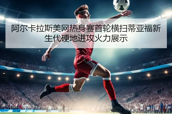 阿尔卡拉斯美网热身赛首轮横扫蒂亚福新生代硬地进攻火力展示